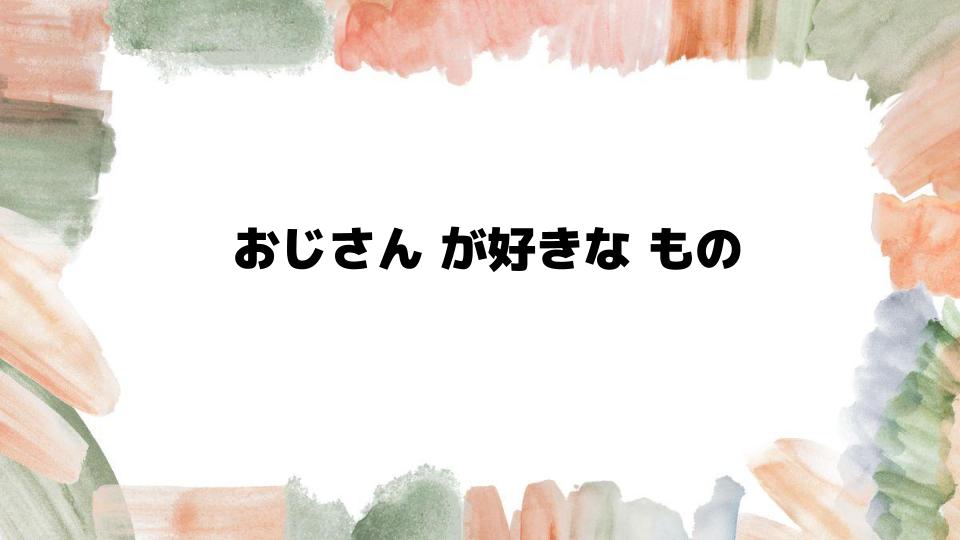 おじさん が好きな ものとは？食べ物や趣味に迫る